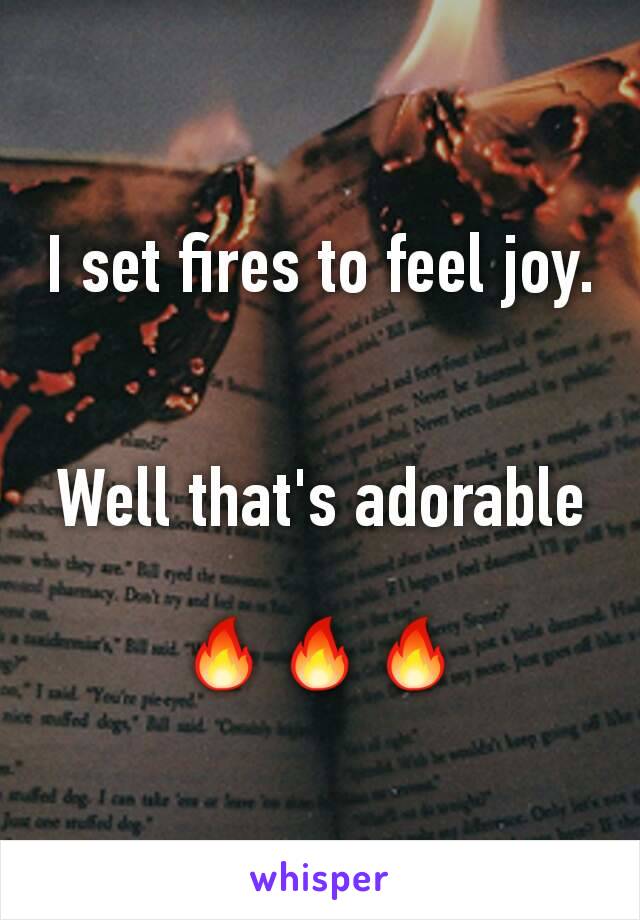 I set fires to feel joy. 

Well that's adorable

🔥🔥🔥