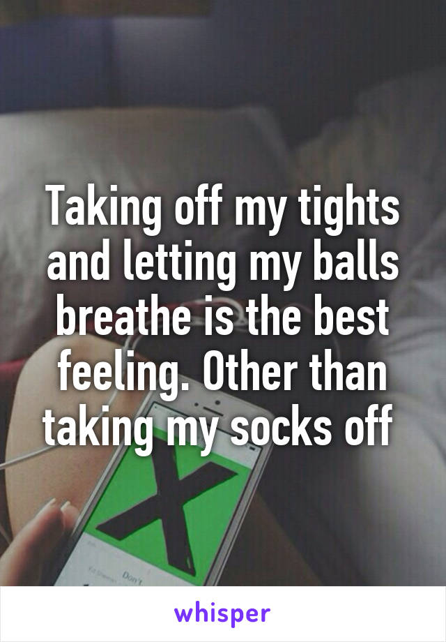 Taking off my tights and letting my balls breathe is the best feeling. Other than taking my socks off 