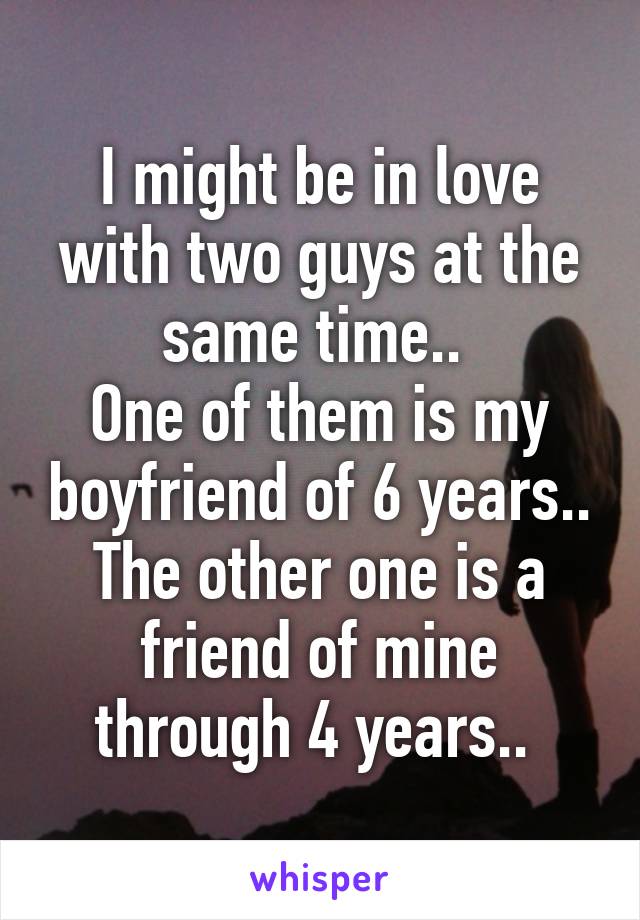 I might be in love with two guys at the same time.. 
One of them is my boyfriend of 6 years.. The other one is a friend of mine through 4 years.. 