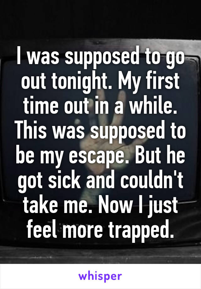 I was supposed to go out tonight. My first time out in a while. This was supposed to be my escape. But he got sick and couldn't take me. Now I just feel more trapped.
