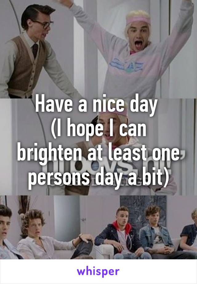 Have a nice day 
(I hope I can brighten at least one persons day a bit)