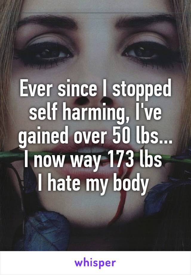 Ever since I stopped self harming, I've gained over 50 lbs...
I now way 173 lbs 
I hate my body 