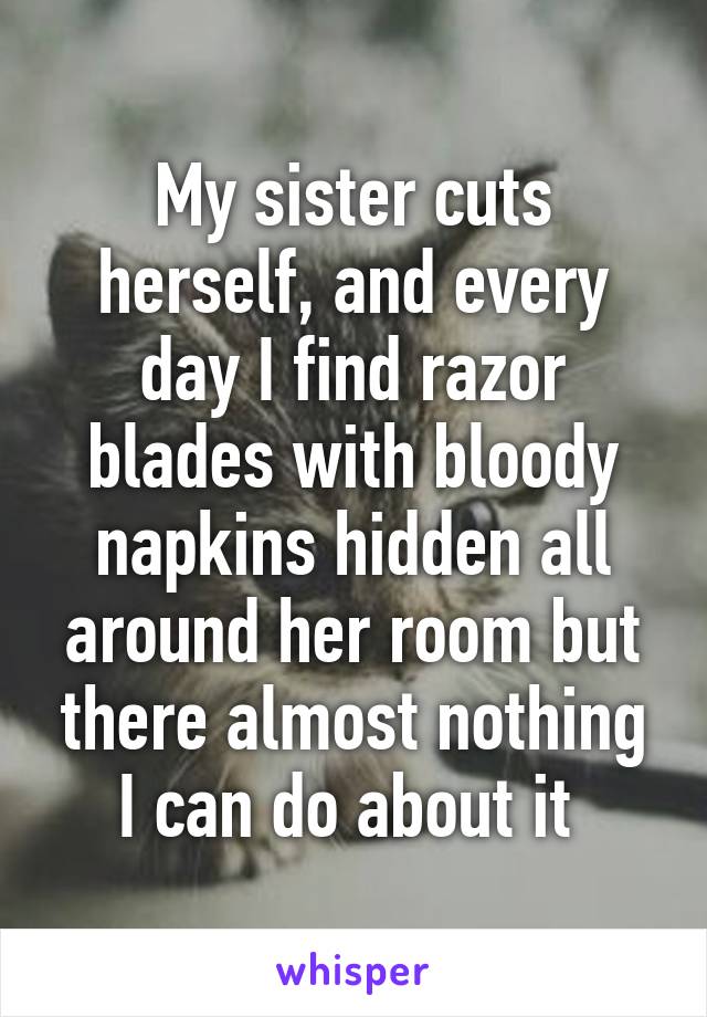 My sister cuts herself, and every day I find razor blades with bloody napkins hidden all around her room but there almost nothing I can do about it 