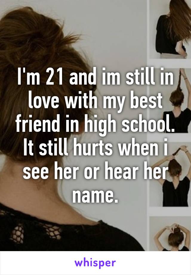 I'm 21 and im still in love with my best friend in high school. It still hurts when i see her or hear her name.