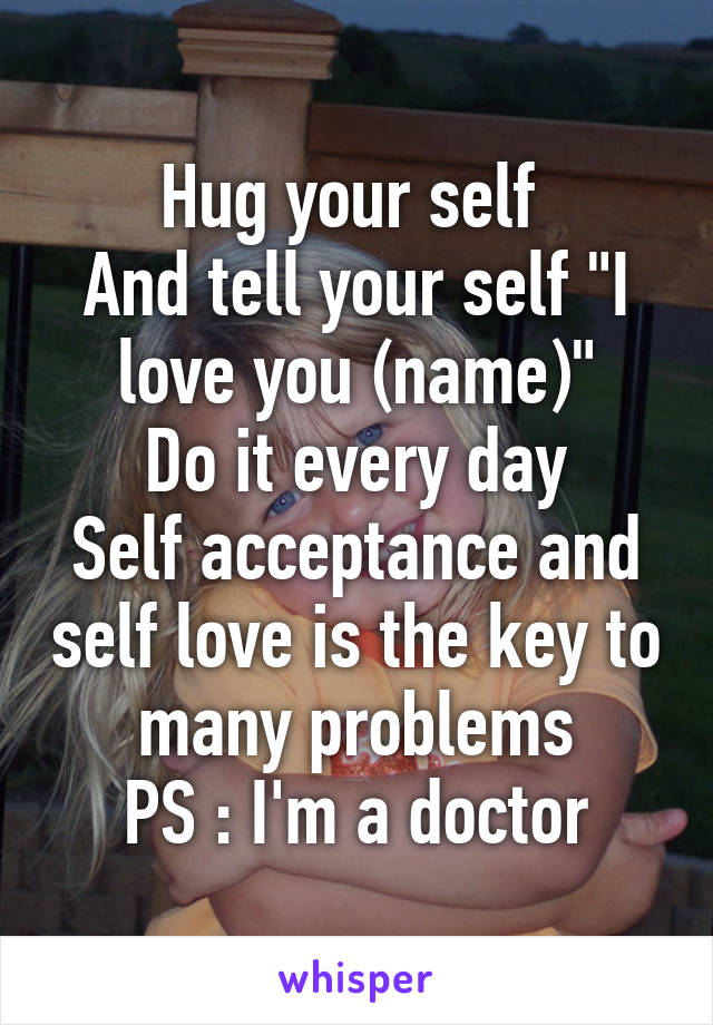 Hug your self 
And tell your self "I love you (name)"
Do it every day
Self acceptance and self love is the key to many problems
PS : I'm a doctor