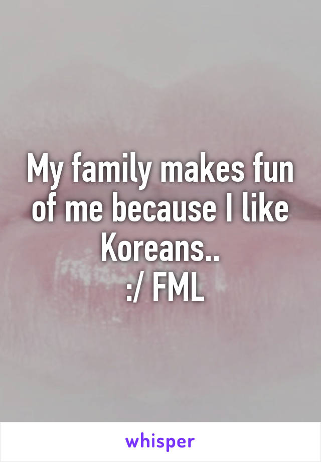 My family makes fun of me because I like Koreans..
 :/ FML