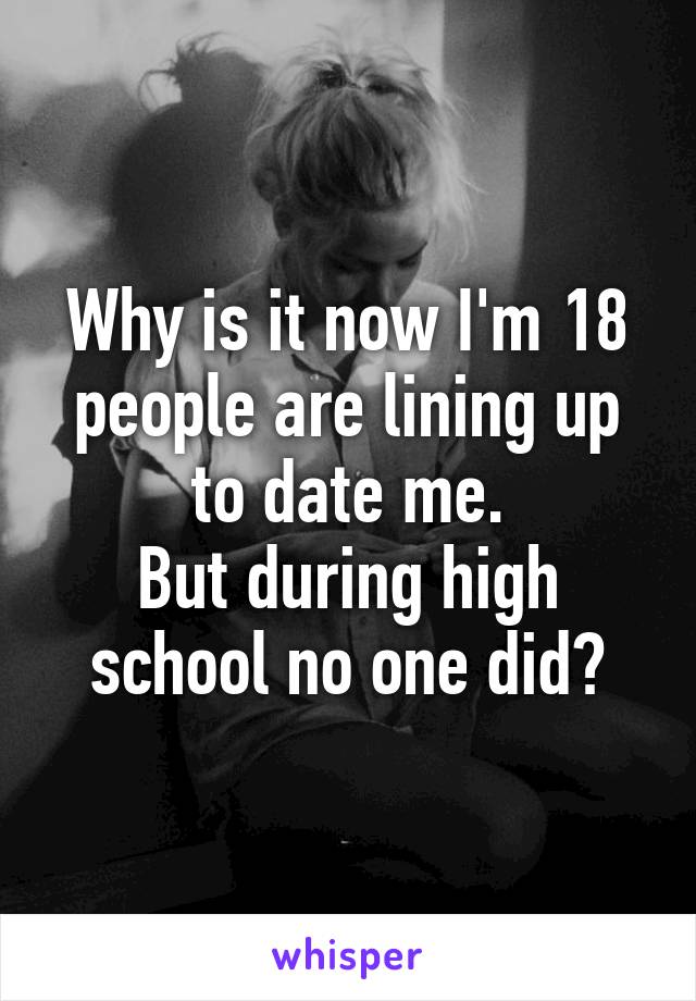 Why is it now I'm 18 people are lining up to date me.
But during high school no one did?