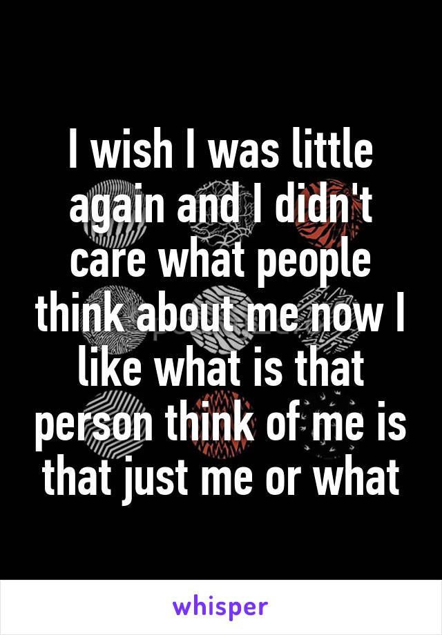 I wish I was little again and I didn't care what people think about me now I like what is that person think of me is that just me or what