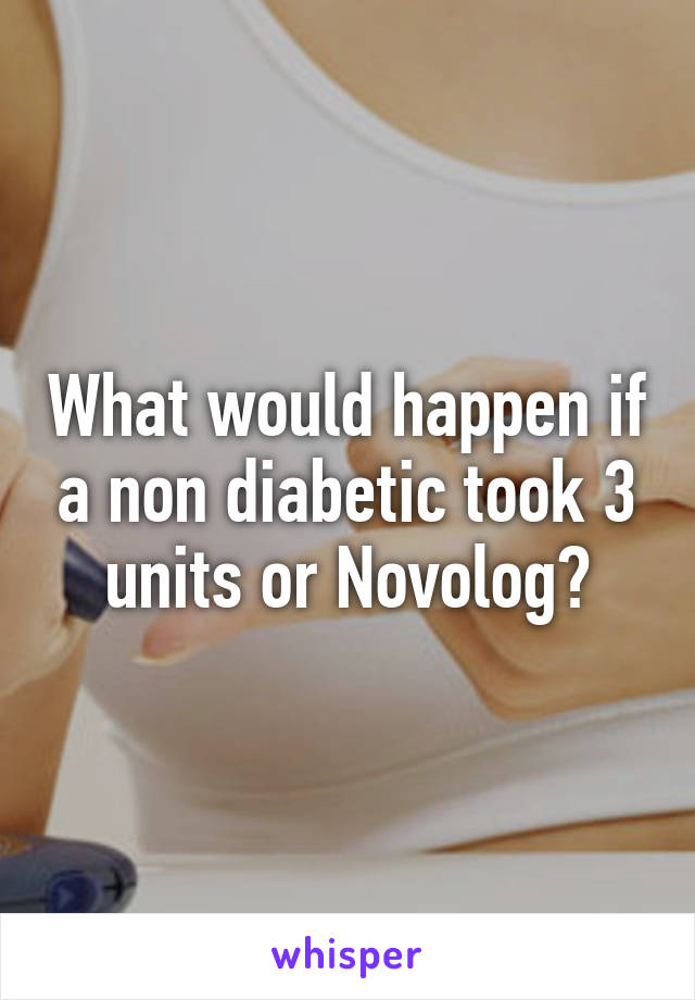 What would happen if a non diabetic took 3 units or Novolog?