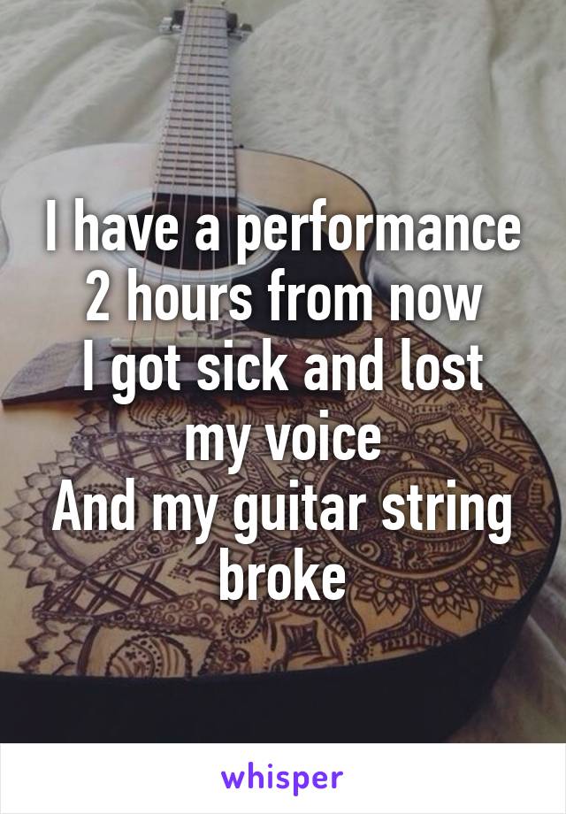 I have a performance 2 hours from now
I got sick and lost my voice
And my guitar string broke