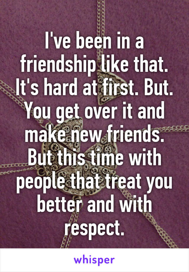 I've been in a friendship like that. It's hard at first. But. You get over it and make new friends. But this time with people that treat you better and with respect.