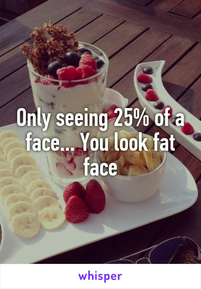 Only seeing 25% of a face... You look fat face
