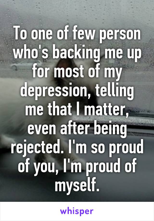 To one of few person who's backing me up for most of my depression, telling me that I matter, even after being rejected. I'm so proud of you, I'm proud of myself.