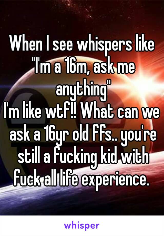 When I see whispers like "I'm a 16m, ask me anything"
I'm like wtf!! What can we ask a 16yr old ffs.. you're still a fucking kid with fuck all life experience. 