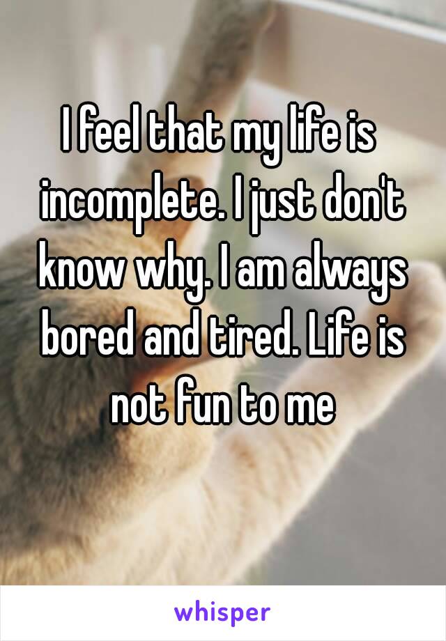 I feel that my life is incomplete. I just don't know why. I am always bored and tired. Life is not fun to me