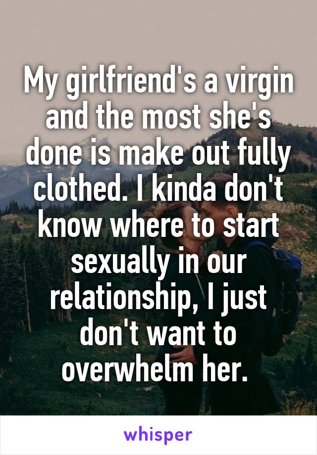My girlfriend's a virgin and the most she's done is make out fully clothed. I kinda don't know where to start sexually in our relationship, I just don't want to overwhelm her. 