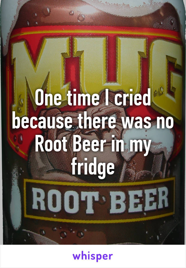 One time I cried because there was no Root Beer in my fridge