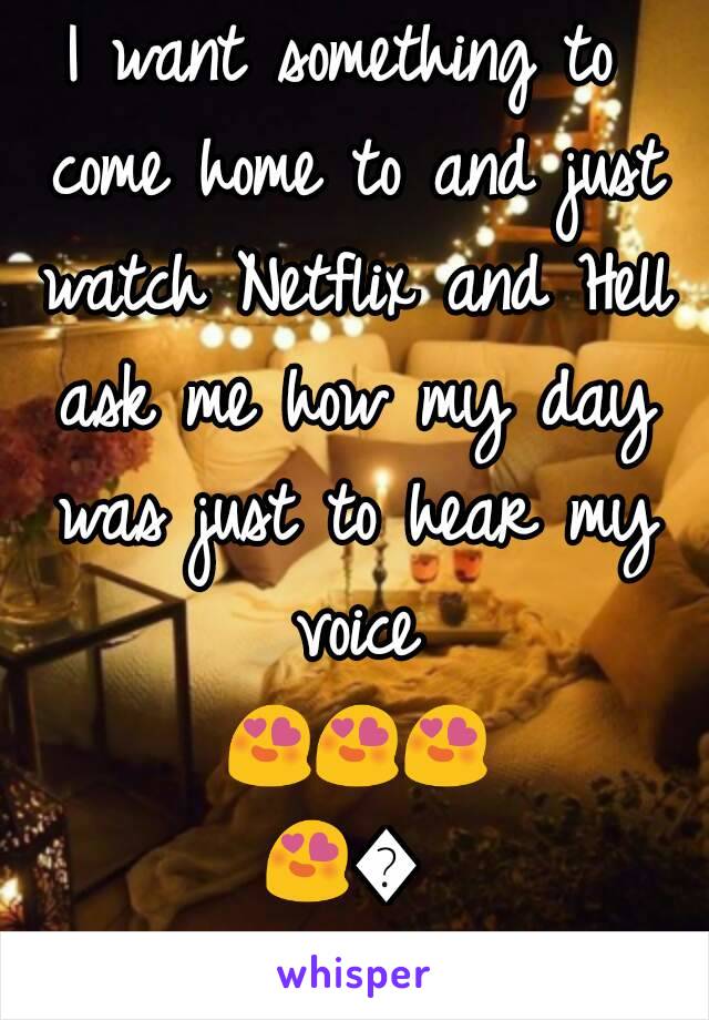 I want something to come home to and just watch Netflix and Hell ask me how my day was just to hear my voice 😍😍😍😍😍😍