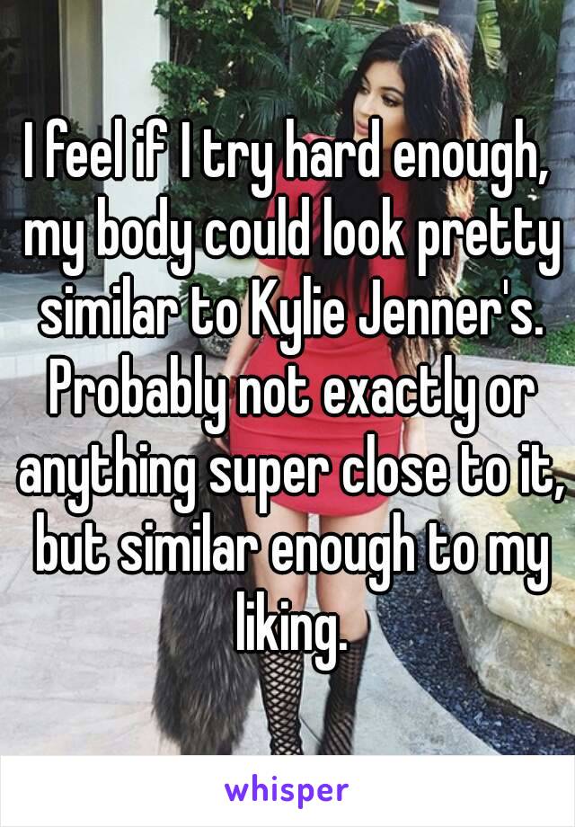 I feel if I try hard enough, my body could look pretty similar to Kylie Jenner's. Probably not exactly or anything super close to it, but similar enough to my liking.