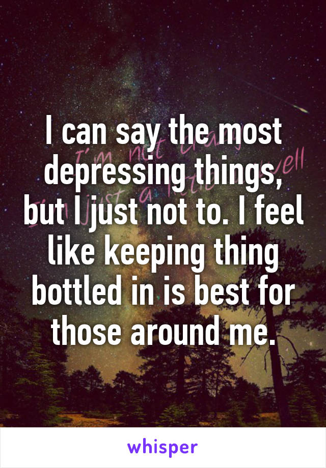 I can say the most depressing things, but I just not to. I feel like keeping thing bottled in is best for those around me.