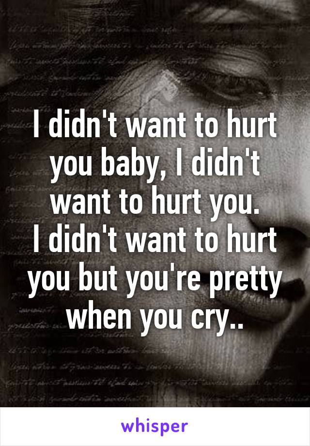 I didn't want to hurt you baby, I didn't want to hurt you.
I didn't want to hurt you but you're pretty when you cry..