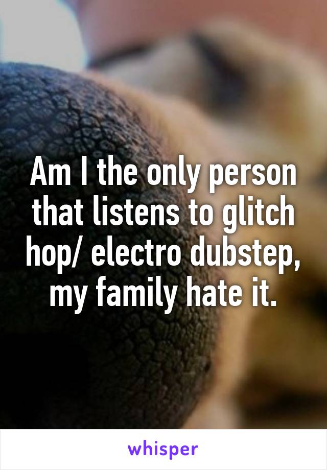 Am I the only person that listens to glitch hop/ electro dubstep, my family hate it.
