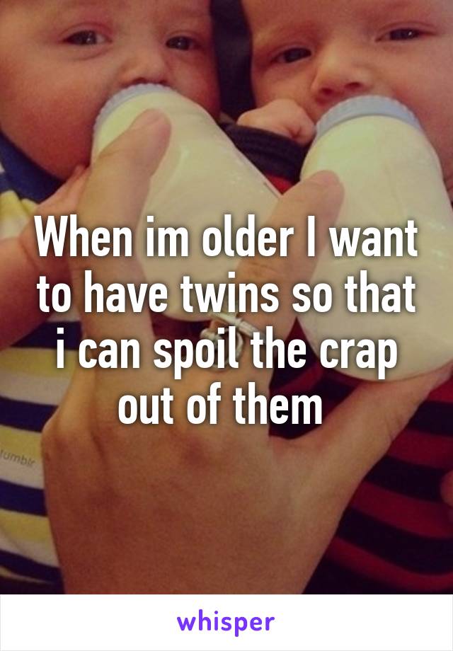 When im older I want to have twins so that i can spoil the crap out of them 