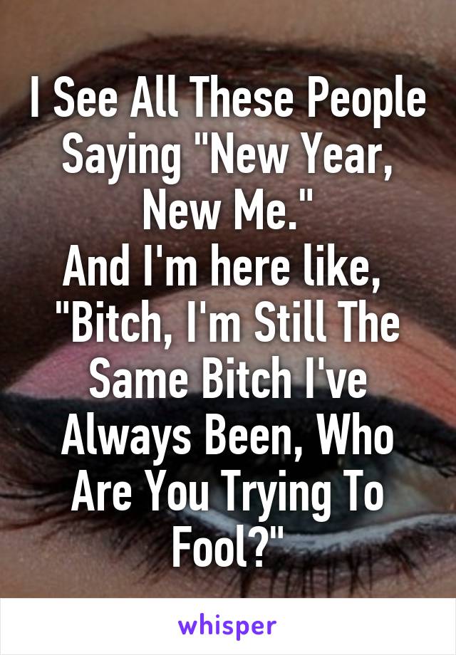 I See All These People Saying "New Year, New Me."
And I'm here like, 
"Bitch, I'm Still The Same Bitch I've Always Been, Who Are You Trying To Fool?"