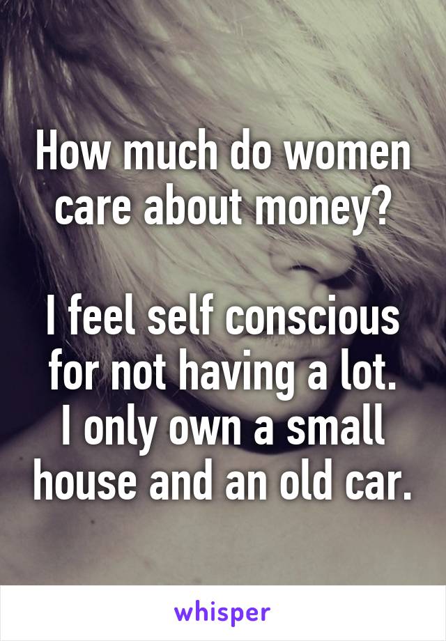 How much do women care about money?

I feel self conscious for not having a lot.
I only own a small house and an old car.