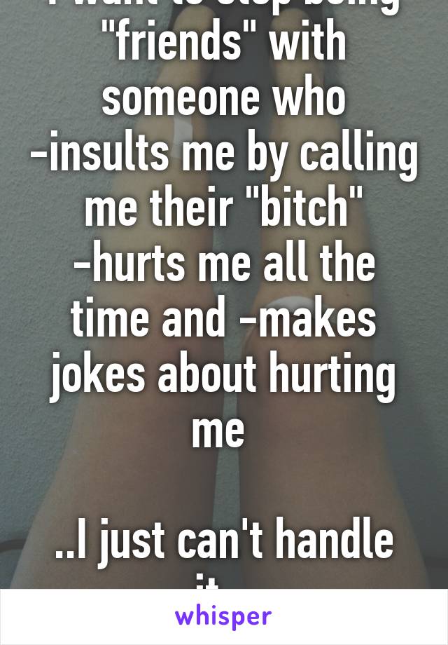 I want to stop being "friends" with someone who -insults me by calling me their "bitch" -hurts me all the time and -makes jokes about hurting me 

..I just can't handle it.. 
Should I end it?