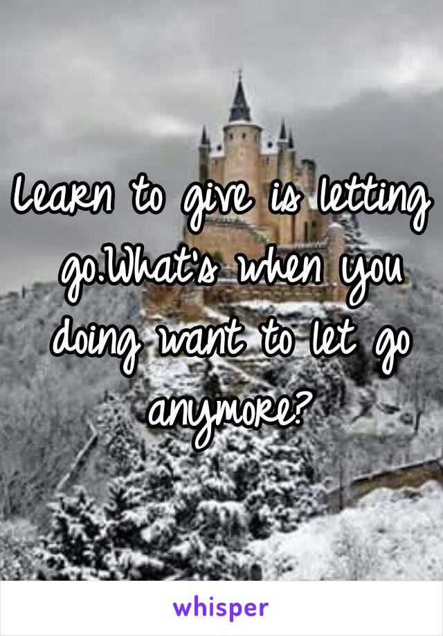 Learn to give is letting go.What's when you doing want to let go anymore?