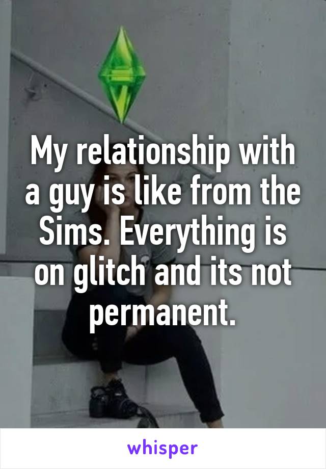 My relationship with a guy is like from the Sims. Everything is on glitch and its not permanent.