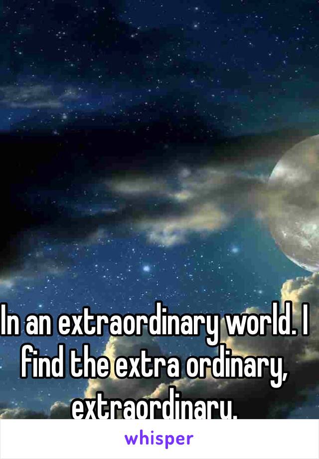 In an extraordinary world. I find the extra ordinary, extraordinary. 