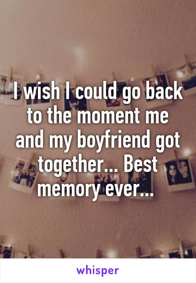 I wish I could go back to the moment me and my boyfriend got together... Best memory ever... 