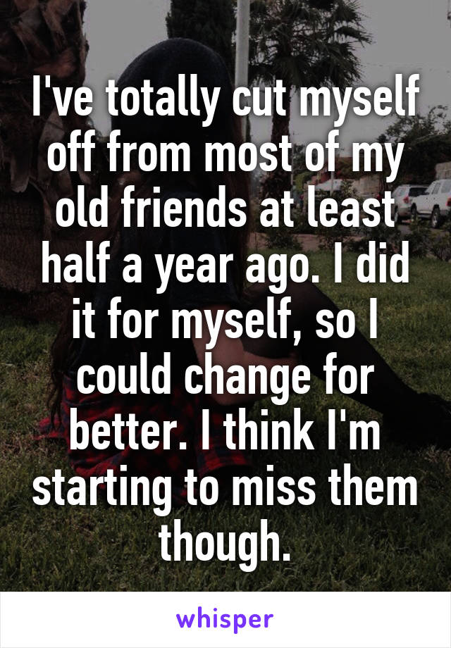 I've totally cut myself off from most of my old friends at least half a year ago. I did it for myself, so I could change for better. I think I'm starting to miss them though.