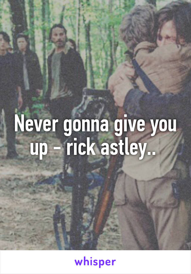 Never gonna give you up - rick astley.. 