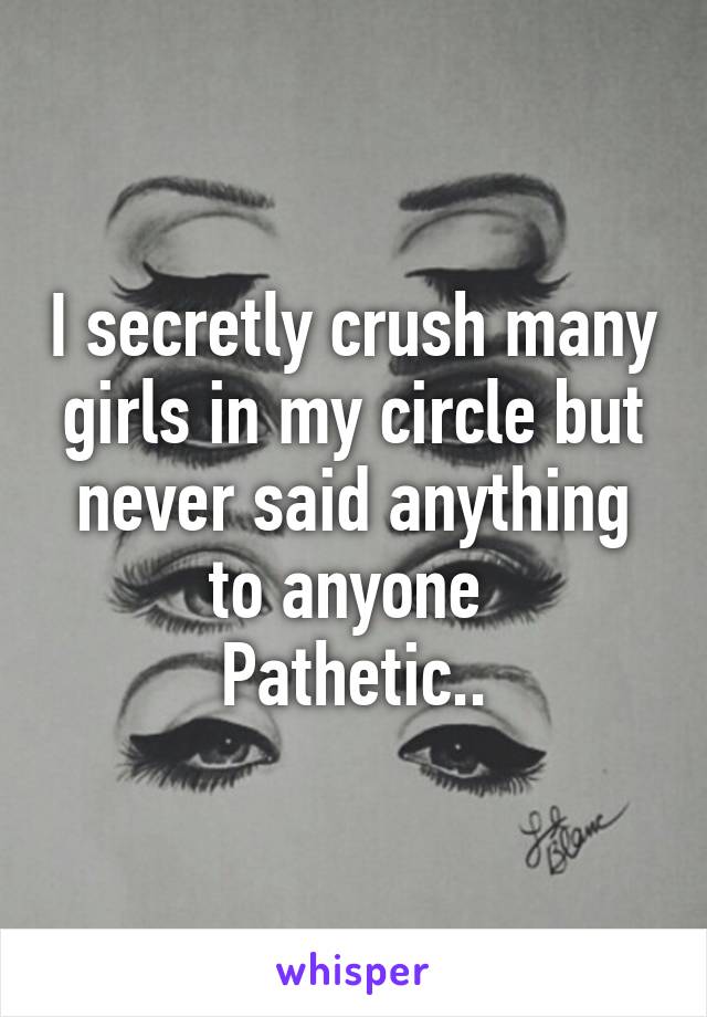 I secretly crush many girls in my circle but never said anything to anyone 
Pathetic..