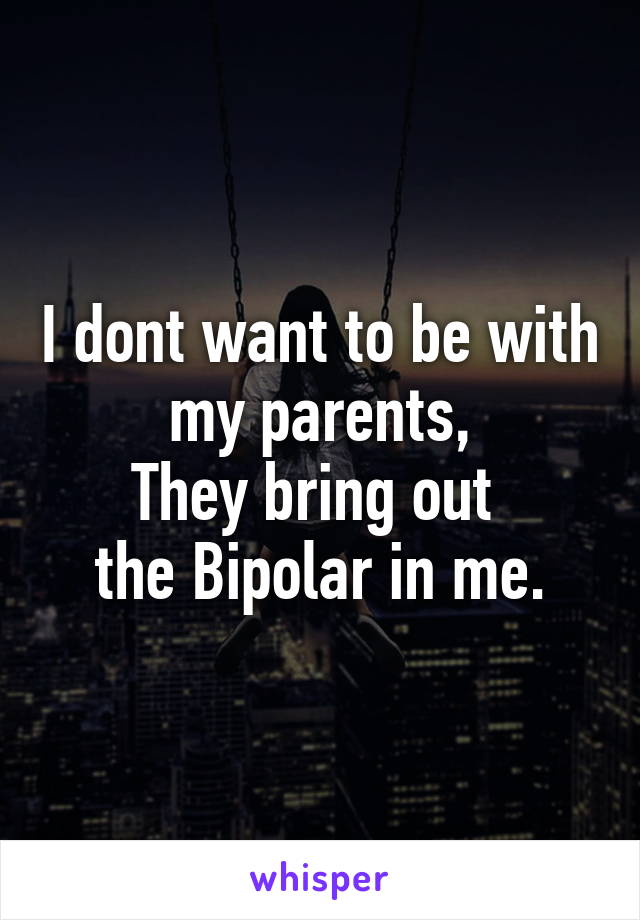 I dont want to be with my parents,
They bring out 
the Bipolar in me.