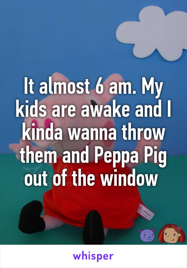 It almost 6 am. My kids are awake and I kinda wanna throw them and Peppa Pig out of the window 