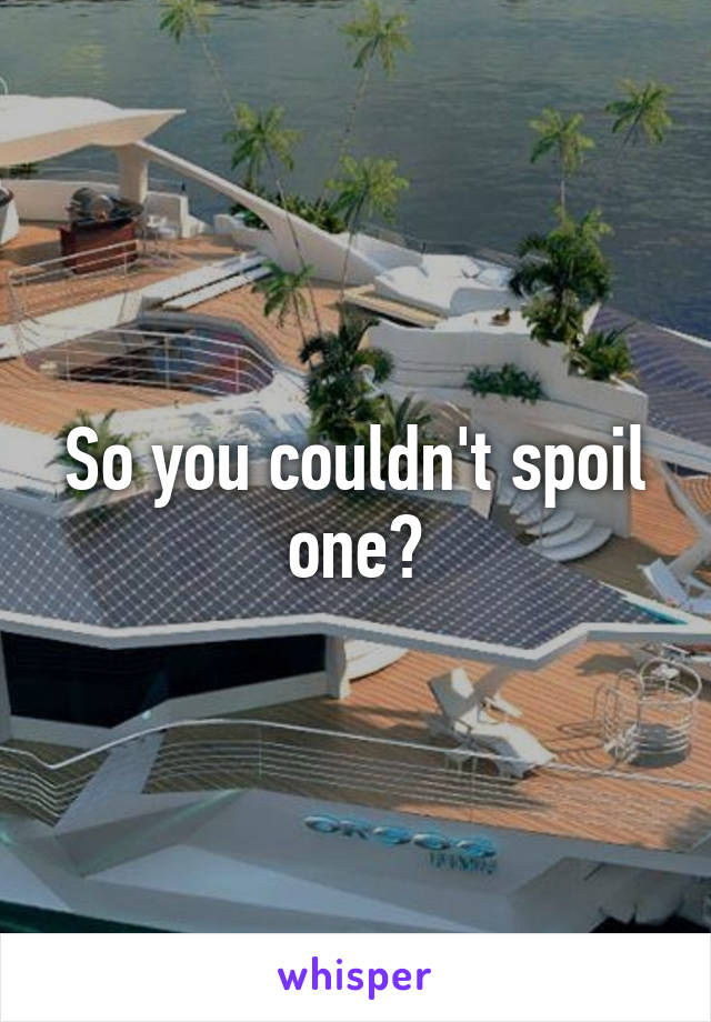 So you couldn't spoil one?