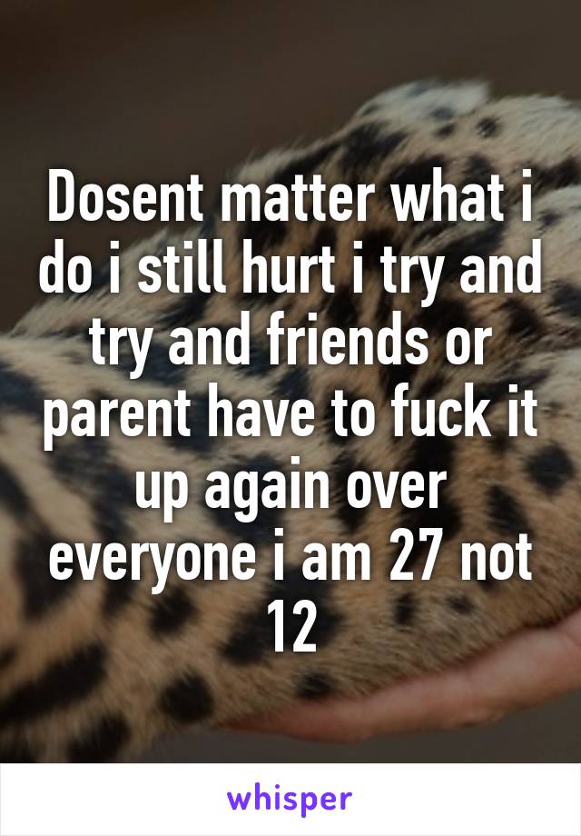 Dosent matter what i do i still hurt i try and try and friends or parent have to fuck it up again over everyone i am 27 not 12