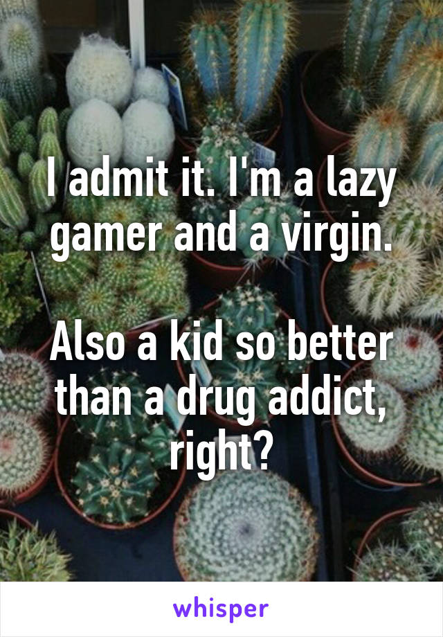 I admit it. I'm a lazy gamer and a virgin.

Also a kid so better than a drug addict, right?