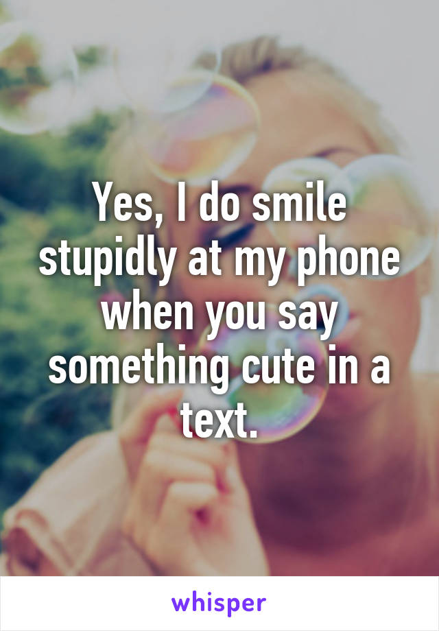 Yes, I do smile stupidly at my phone when you say something cute in a text.