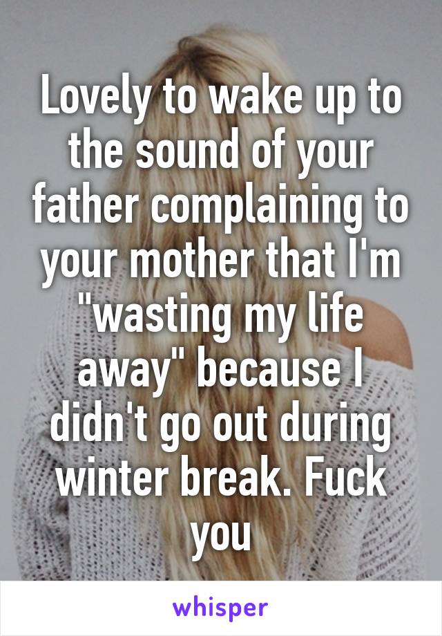 Lovely to wake up to the sound of your father complaining to your mother that I'm "wasting my life away" because I didn't go out during winter break. Fuck you
