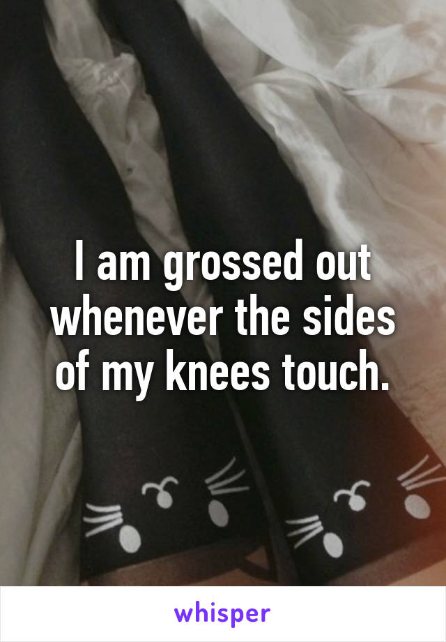 I am grossed out whenever the sides of my knees touch.