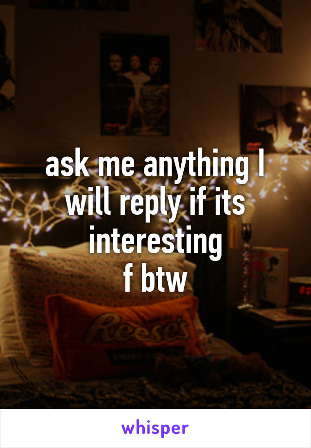 ask me anything I will reply if its interesting
f btw