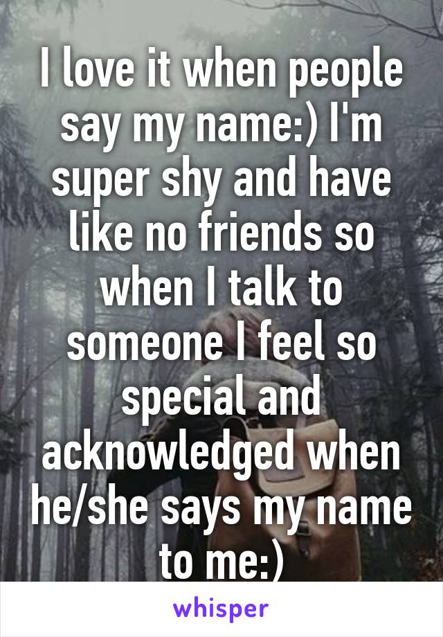 I love it when people say my name:) I'm super shy and have like no friends so when I talk to someone I feel so special and acknowledged when he/she says my name to me:)
