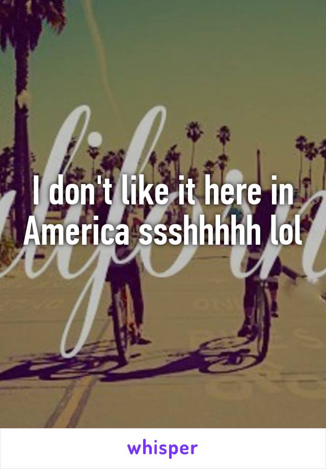 I don't like it here in America ssshhhhh lol 