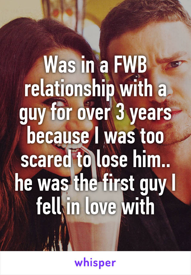 Was in a FWB relationship with a guy for over 3 years because I was too scared to lose him.. he was the first guy I fell in love with