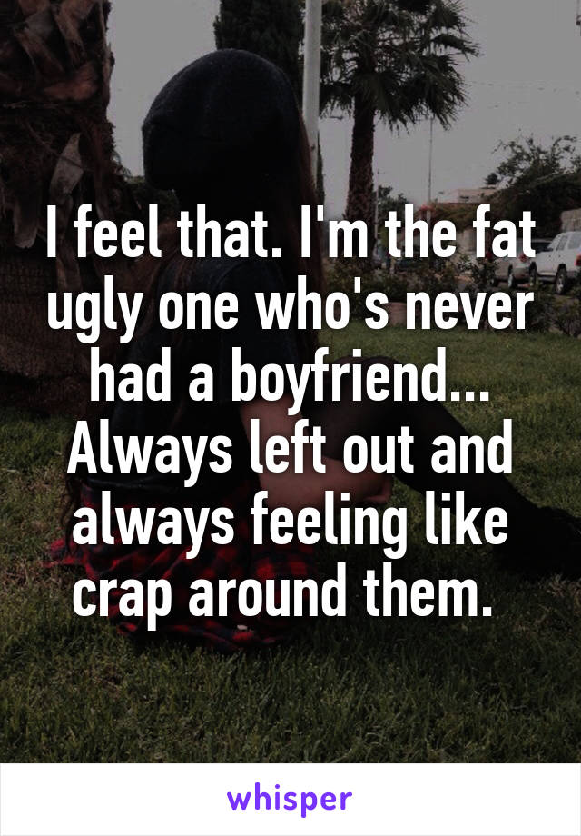 I feel that. I'm the fat ugly one who's never had a boyfriend... Always left out and always feeling like crap around them. 